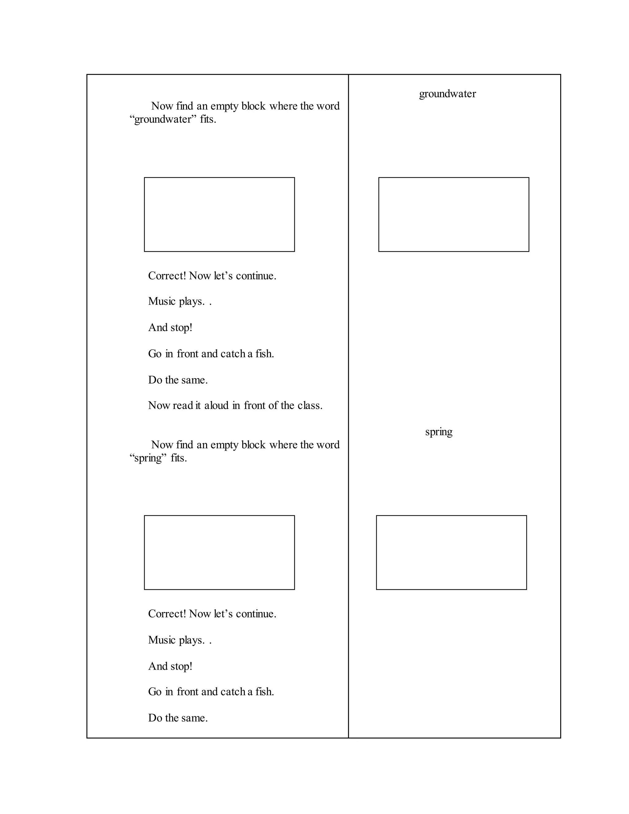 Now find an empty block where the word
“groundwater” fits.
Correct! Now let’s continue.
Music plays. .
And stop!
Go in front and catch a fish.
Do the same.
Now read it aloud in front of the class.
Now find an empty block where the word
“spring” fits.
Correct! Now let’s continue.
Music plays. .
And stop!
Go in front and catch a fish.
Do the same.
groundwater
spring
 