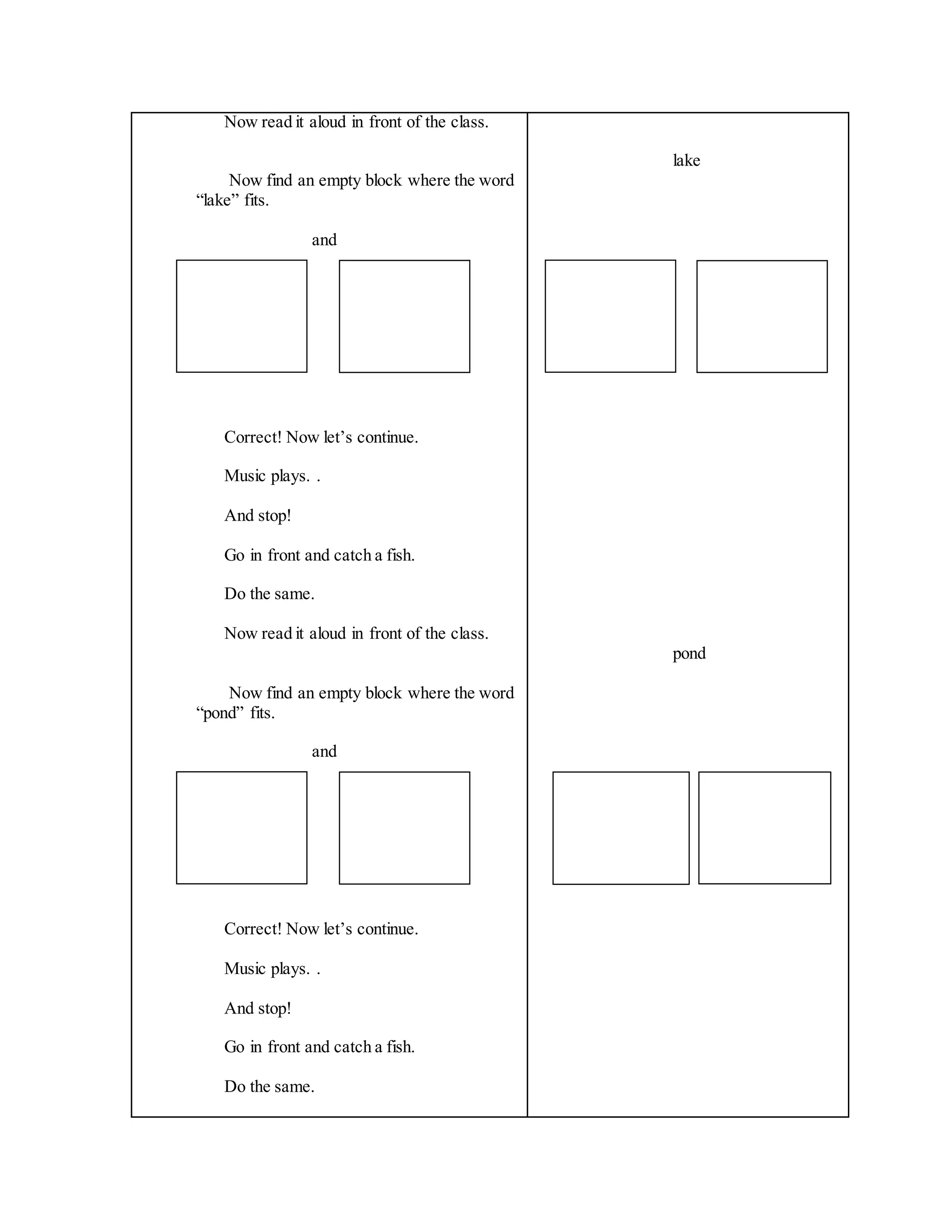 Now read it aloud in front of the class.
Now find an empty block where the word
“lake” fits.
and
Correct! Now let’s continue.
Music plays. .
And stop!
Go in front and catch a fish.
Do the same.
Now read it aloud in front of the class.
Now find an empty block where the word
“pond” fits.
and
Correct! Now let’s continue.
Music plays. .
And stop!
Go in front and catch a fish.
Do the same.
lake
pond
 