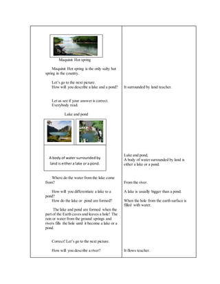 Maquinit Hot spring
Maquinit Hot spring is the only salty hot
spring in the country.
Let’s go to the next picture.
How will you describe a lake and a pond?
Let us see if your answer is correct.
Everybody read.
Lake and pond
Where do the water from the lake come
from?
How will you differentiate a lake to a
pond?
How do the lake or pond are formed?
The lake and pond are formed when the
part of the Earth caves and leaves a hole! The
rain or water from the ground springs and
rivers fills the hole until it become a lake or a
pond.
Correct! Let’s go to the next picture.
How will you describe a river?
It surrounded by land teacher.
Lake and pond,
A body of water surrounded by land is
either a lake or a pond.
From the river.
A lake is usually bigger than a pond.
When the hole from the earth surface is
filled with water.
It flows teacher.
A body of water surrounded by
land is either a lake or a pond.
 