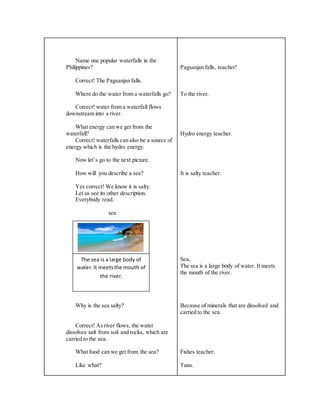 Name one popular waterfalls in the
Philippines?
Correct! The Pagsanjan falls.
Where do the water from a waterfalls go?
Correct! water from a waterfall flows
downstream into a river.
What energy can we get from the
waterfall?
Correct! waterfalls can also be a source of
energy which is the hydro energy.
Now let’s go to the next picture.
How will you describe a sea?
Yes correct! We know it is salty.
Let us see its other description.
Everybody read.
sea
Why is the sea salty?
Correct! As river flows, the water
dissolves salt from soil and rocks, which are
carried to the sea.
What food can we get from the sea?
Like what?
Pagsanjan falls, teacher!
To the river.
Hydro energy teacher.
It is salty teacher.
Sea,
The sea is a large body of water. It meets
the mouth of the river.
Because of minerals that are dissolved and
carried to the sea.
Fishes teacher.
Tuna.
The sea is a large body of
water.It meetsthe mouth of
the river.
 