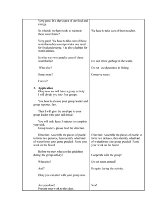 Very good. It is the source of our food and
energy.
So what do we have to do to maintain
these waterforms?
Very good! We have to take care of these
waterforms because it provides our need
for food and energy. It is also a habitat for
water animals.
In what way we can take care of these
waterforms?
What else?
Some more?
Correct!
3. Application
Okay now we will have a group activity.
I will divide you into four groups.
You have to choose your group leader and
group reporter, first.
Then I will give the envelope to your
group leader with your task inside.
You will only have 5 minutes to complete
your task.
Group leaders, please read the direction.
Direction: Assemble the pieces of puzzle
to form two pictures, then identify what kind
of waterforms your group puzzled. Paste your
work on the board.
Before we start what are the guidelines
during the group activity?
What else?
And?
Okay you can start with your group now.
Are you done?
Present your work to the class.
We have to take care of them teacher.
Do not throw garbage in the water.
Do not use dynamites in fishing
Conserve water.
Direction: Assemble the pieces of puzzle to
form two pictures, then identify what kind
of waterforms your group puzzled. Paste
your work on the board.
Cooperate with the group!
Do not roam around?
Be quite during the activity.
Yes!
 