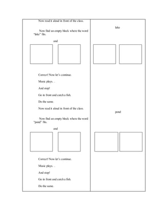 Now read it aloud in front of the class.
Now find an empty block where the word
“lake” fits.
and
Correct! Now let’s continue.
Music plays. .
And stop!
Go in front and catch a fish.
Do the same.
Now read it aloud in front of the class.
Now find an empty block where the word
“pond” fits.
and
Correct! Now let’s continue.
Music plays. .
And stop!
Go in front and catch a fish.
Do the same.
lake
pond
 