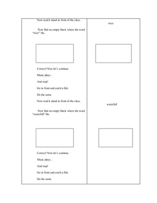 Now read it aloud in front of the class.
Now find an empty block where the word
“river” fits.
Correct! Now let’s continue.
Music plays. .
And stop!
Go in front and catch a fish.
Do the same.
Now read it aloud in front of the class.
Now find an empty block where the word
“waterfall” fits.
Correct! Now let’s continue.
Music plays. .
And stop!
Go in front and catch a fish.
Do the same.
river
waterfall
 