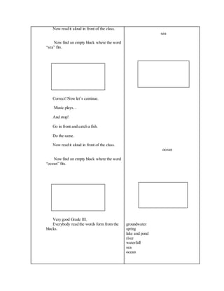 Now read it aloud in front of the class.
Now find an empty block where the word
“sea” fits.
Correct! Now let’s continue.
Music plays. .
And stop!
Go in front and catch a fish.
Do the same.
Now read it aloud in front of the class.
Now find an empty block where the word
“ocean” fits.
Very good Grade III.
Everybody read the words form from the
blocks.
sea
ocean
groundwater
spring
lake and pond
river
waterfall
sea
ocean
 