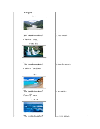Very good!
r i v e r
What about in this picture?
Correct! It’s a river.
w a t e r f a l l
What about in this picture?
Correct! It’s a waterfall.
s e a
What about in this picture?
Correct! It’s a sea.
o c e a n
What about in this picture?
A river teacher.
A waterfall teacher.
A sea teacher.
An ocean teacher.
 
