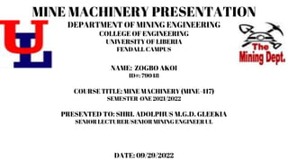 MINE MACHINERY PRESENTATION
DEPARTMENT OF MINING ENGINEERING
COLLEGE OF ENGINEERING
UNIVERSITY OF LIBERIA
FENDALL CAMPUS
NAME: ZOGBO AKOI
ID#: 79048
COURSE TITLE: MINE MACHINERY (MINE-417)
SEMESTER-ONE 2021/2022
PRESENTED TO: SHRI. ADOLPHUS M.G.D. GLEEKIA
SENIOR LECTURER/SENIOR MINING ENGINEER UL
DATE: 09/29/2022
 