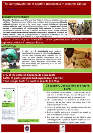 Zoonotic infections account for over two thirds of all human infectious diseases
worldwide1. Brucellosis is one of the most important zoonotic diseases, Brucella
meliensis accounts for most of the human cases reported globally and has goats
as their preferred host2. Human infection is always due to contact with infected
animals or consumption of contaminated food products. In western Kenya,
brucellosis is a common diagnosis in hospitals and health centers, but no research
has been done to establish the importance of goats as a potential reservoir for
human disease. There are growing numbers of dairy goats in the region, and the
increasing demands for goat milk due to its high nutritional value.
27% of the selected households keep goats
4.29% of goats sampled had experienced abortion
Rose Bengal Test: No positive results (n= 355)
Discussion, Conclusions and future
plans
A total of 412 homesteads were randomly
selected within a radius of 45km from Busia town.
Jugular blood samples were collected from all
goats in goat keeping homesteads and a
questionnaire on reproductive health in goats was
performed. Serum was tested for brucellosis using
the Rose Bengal Test (sensitivity is 87.4% and
specificity is 100%)3
1) The prevalence of brucellosis in goats appears to be
very low in Western Kenya. The role of goats in the
transmission of brucellosis likely to be insignificant.
2) RBT results should be confirmed by another test.
Therefore, we will use Lateral Flow Assay and ELISA
tests to confirm the results.
3) Conduct a similar study in a pastoral community and
compare the prevalence in the two areas.
4) There is need for testing other potential hosts as well as
milk sourced from outside the region.
5) The goats that had experience abortion (4.29%) also
tested negative for brucellosis. Abortion might have been
caused by other diseases or stress related factors.
The aim of this study was to establish the seroprevalence and distribution of
caprine brucellosis in Western Kenya.
Map of homesteads where goats were
sampled in study area
Map of Kenya
showing the study
area (Busia)
Background Information
Methodology
Results
References;
1)Taylor LH,Latham SM and Woolhouse
ME (2001).Risk factors for human
disease emergence.Transactions of the
Royal Society of London.B: Biological
Sciences 29;365(1411):983-9.
2)Blasco JM, Molina-Flores B. Control
and eradication of brucella melitensis
infection in sheep and goats. Vet Clin
North AM Food Animal Pract. 211mar;
27(1):95-
104.doi:10.1016/j.cvfa.2010.10.003
3)Ramon Diaz, et al. The rose Bengal
Test in Human Brucellosis:Neglected
Test for the Diagnosis of a Neglected
Disese.
The seroprevalence of caprine brucellosis in western Kenya
Akoko, J.M.1,2, Kiyongá A.N1,, de Glanville, W.A.1, 2,, Thomas, L.F.1,2 and Fèvre, E.M.1, 2
1International Livestock Research Institute, Kenya; 2Centre for Infection, Immunity and Evolution, University of Edinburgh.
Contact; J.Akoko@cgiar.org
 