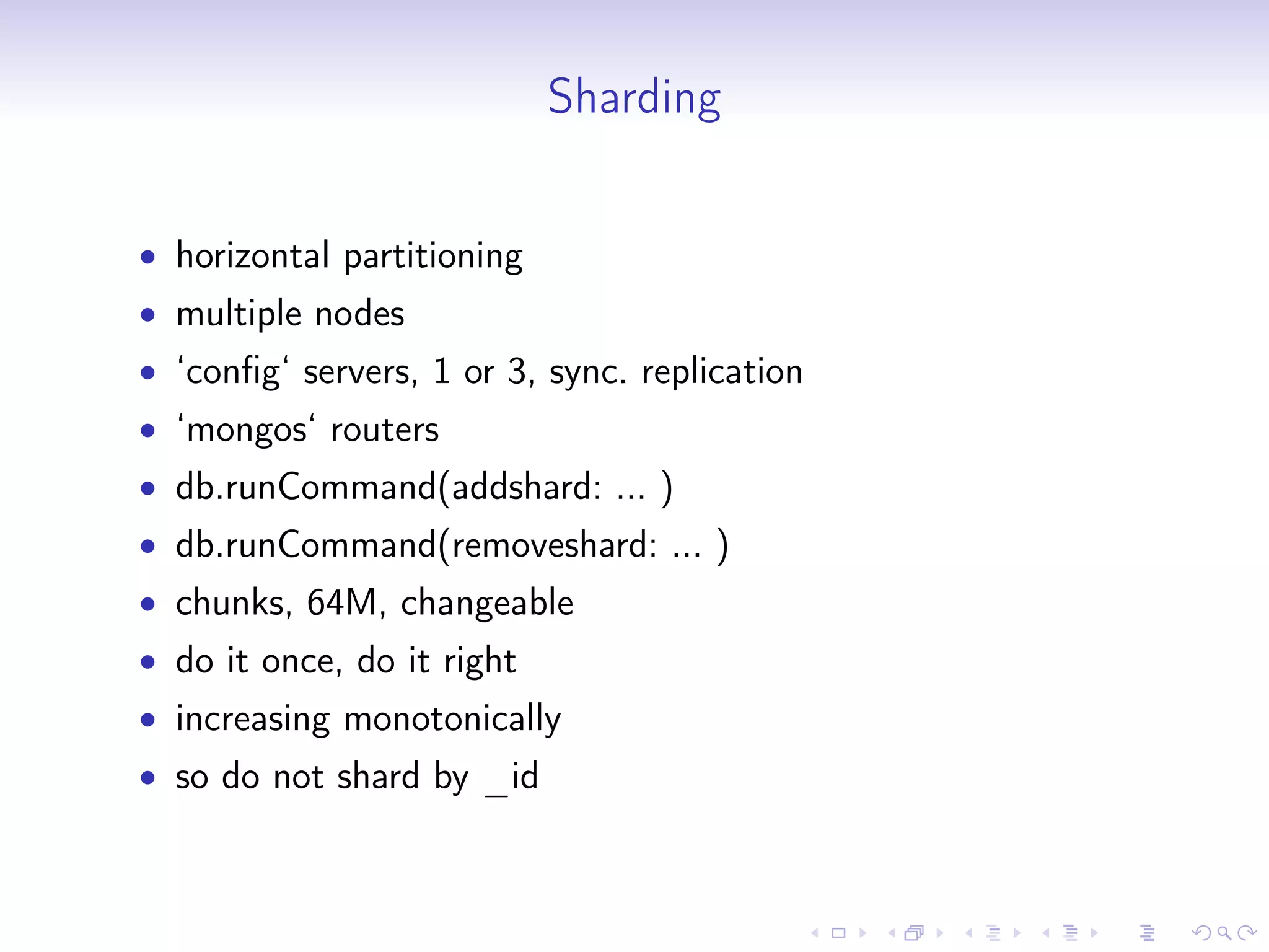 Sharding
• horizontal partitioning
• multiple nodes
• ‘config‘ servers, 1 or 3, sync. replication
• ‘mongos‘ routers
• db.runCommand(addshard: ... )
• db.runCommand(removeshard: ... )
• chunks, 64M, changeable
• do it once, do it right
• increasing monotonically
• so do not shard by _id