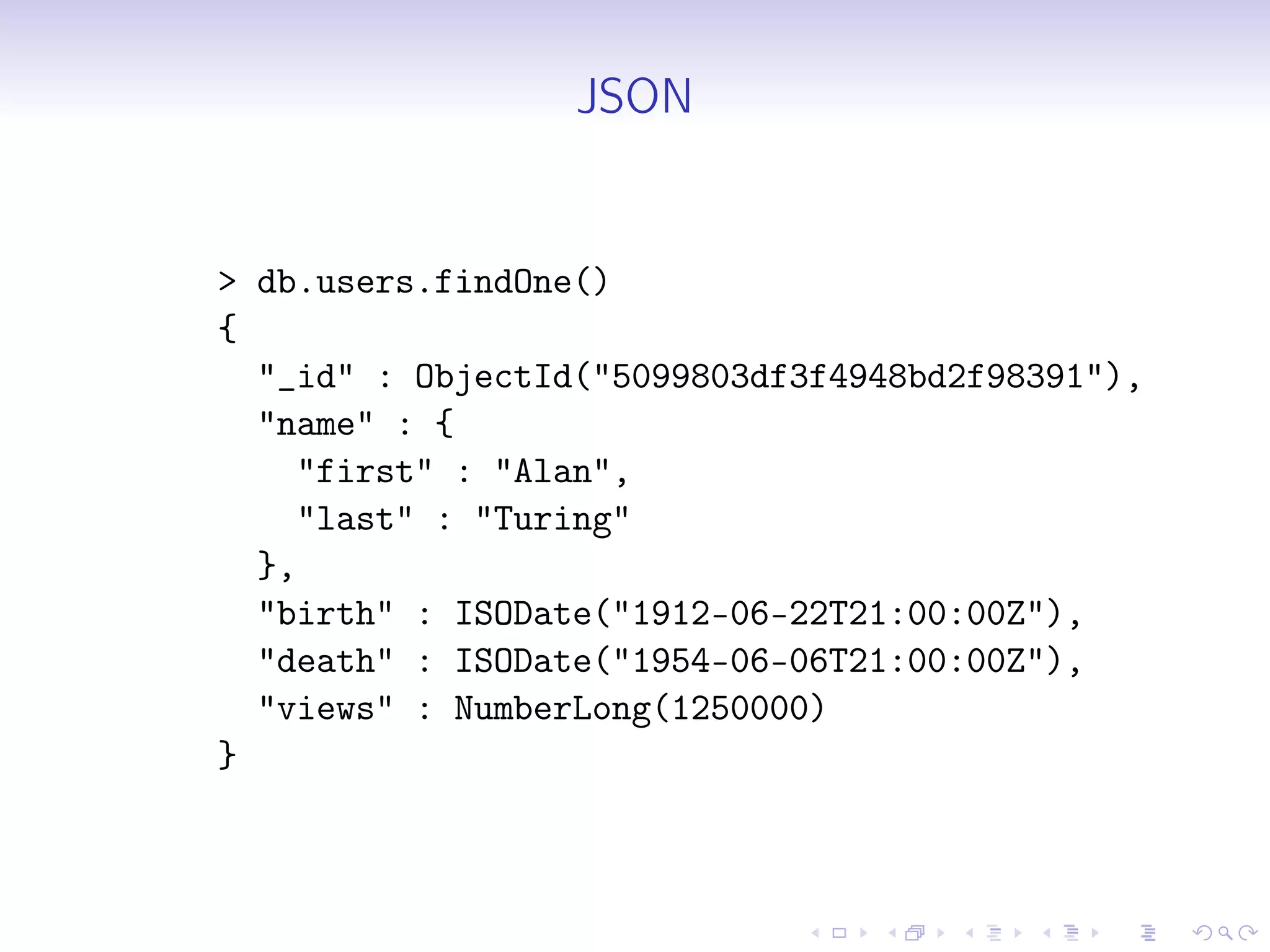 JSON
> db.users.findOne()
{
"_id" : ObjectId("5099803df3f4948bd2f98391"),
"name" : {
"first" : "Alan",
"last" : "Turing"
},
"birth" : ISODate("1912-06-22T21:00:00Z"),
"death" : ISODate("1954-06-06T21:00:00Z"),
"views" : NumberLong(1250000)
}