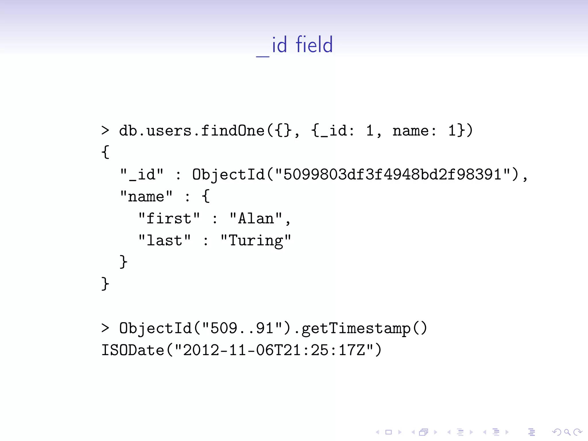 _id field
> db.users.findOne({}, {_id: 1, name: 1})
{
"_id" : ObjectId("5099803df3f4948bd2f98391"),
"name" : {
"first" : "Alan",
"last" : "Turing"
}
}
> ObjectId("509..91").getTimestamp()
ISODate("2012-11-06T21:25:17Z")