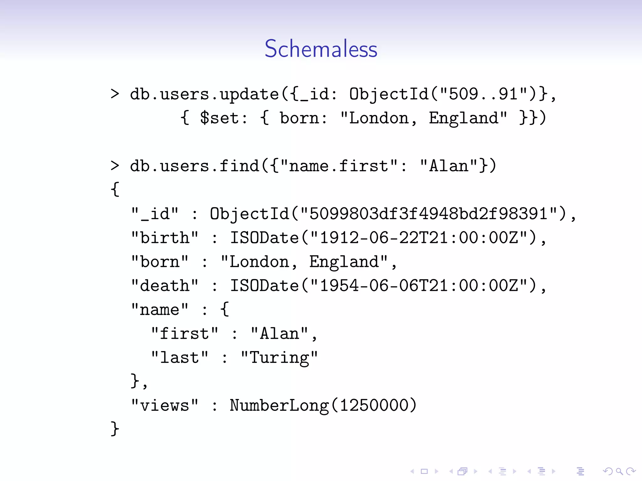 Schemaless
> db.users.update({_id: ObjectId("509..91")},
{ $set: { born: "London, England" }})
> db.users.find({"name.first": "Alan"})
{
"_id" : ObjectId("5099803df3f4948bd2f98391"),
"birth" : ISODate("1912-06-22T21:00:00Z"),
"born" : "London, England",
"death" : ISODate("1954-06-06T21:00:00Z"),
"name" : {
"first" : "Alan",
"last" : "Turing"
},
"views" : NumberLong(1250000)
}