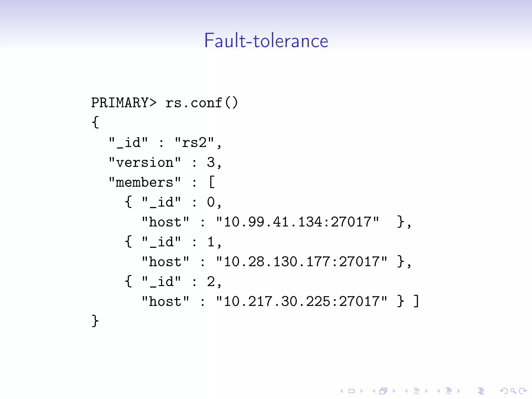Fault-tolerance
PRIMARY> rs.conf()
{
"_id" : "rs2",
"version" : 3,
"members" : [
{ "_id" : 0,
"host" : "10.99.41.134:27017" },
{ "_id" : 1,
"host" : "10.28.130.177:27017" },
{ "_id" : 2,
"host" : "10.217.30.225:27017" } ]
}
 