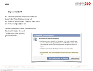 INTRO




              Eigener Standort?

        Als offizieller Vertreter eines Unternehmens
        besteht die Möglichkeit den Anspruch
        auf einen Ort anzumelden. Facebook sieht dafür
        ein Verifizierungsprozess vor.

        Der Prozess kann auf dem entsprechenden
        Facebook Ort über den Link
        “Ist das dein Unternehmen?”
        gestartet werden.




       LOCAL WEB CONFERENCE 2011 | AKOM360 | www.akom360.com   Nürnberg am 3.3.2011 |   14


Donnerstag, 3. März 2011
 