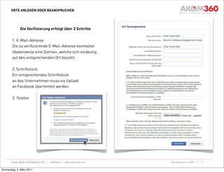 ORTE ANLEGEN ODER BEANSPRUCHEN




              Die Verifizierung erfolgt über 2 Schritte

        1. E-Mail-Adresse
        Die zu verifizierende E-Mail-Adresse beinhaltet
        idealerweise eine Domain, welche sich eindeutig
        auf den entsprechenden Ort bezieht.

        2. Schriftstück
        Ein entsprechendes Schriftstück
        an das Unternehmen muss via Upload
        an Facebook übermittelt werden.

        3. Telefon




       LOCAL WEB CONFERENCE 2011 | AKOM360 | www.akom360.com   Nürnberg am 3.3.2011 |   15


Donnerstag, 3. März 2011
 