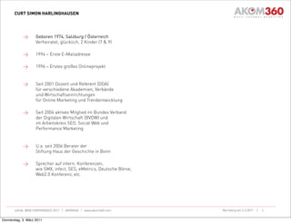 CURT SIMON HARLINGHAUSEN




            >       Geboren 1974, Salzburg / Österreich
                    Verheiratet, glücklich, 2 Kinder (7 & 9)

            >       1994 – Erste E-Mailadresse

            >       1996 – Erstes großes Onlineprojekt


            >       Seit 2001 Dozent und Referent (DDA)
                    für verschiedene Akademien, Verbände
                    und Wirtschaftseinrichtungen
                    für Online Marketing und Trendentwicklung

            >       Seit 2004 aktives Mitglied im Bundes Verband
                    der Digitalen Wirtschaft (BVDW) und
                    im Arbeitskreis SEO, Social Web und
                    Performance Marketing


            >       U.a. seit 2006 Berater der
                    Stiftung Haus der Geschichte in Bonn

            >       Sprecher auf intern. Konferenzen,
                    wie SMX, infect, SES, eMetrics, Deutsche Börse,
                    Web2.0 Konferenz, etc.




       LOCAL WEB CONFERENCE 2011 | AKOM360 | www.akom360.com          Nürnberg am 3.3.2011 |   2


Donnerstag, 3. März 2011
 