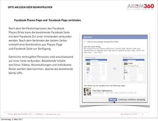 ORTE ANLEGEN ODER BEANSPRUCHEN




              Facebook Places Page und Facebook Page verbinden

        Nach dem Verifikationsprozess des Facebook
        Places Ortes kann die bestehende Facebook Seite
        mit dem Facebook Ort unter Umständen verbunden
        werden. Nach dem Verbinden der beiden Seiten
        entsteht eine Kombination aus Places-Page
        und Facebook Seite zur Verfügung.

        Sämtliche verknüpften Personen sind anschliessend
        auf einer Seite verbunden. Bestehende Inhalte
        wie Fotos, Videos, Veranstaltungen und individuelle
        Reiter werden übernommen, ebenso die bestehende
        Vanity-URL.




       LOCAL WEB CONFERENCE 2011 | AKOM360 | www.akom360.com     Nürnberg am 3.3.2011 |   16


Donnerstag, 3. März 2011
 