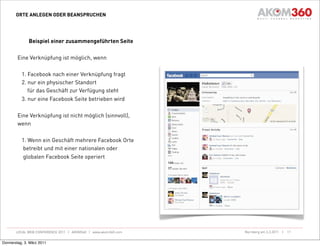 ORTE ANLEGEN ODER BEANSPRUCHEN




              Beispiel einer zusammengeführten Seite

        Eine Verknüpfung ist möglich, wenn

          1. Facebook nach einer Verknüpfung fragt
          2. nur ein physischer Standort
             für das Geschäft zur Verfügung steht
          3. nur eine Facebook Seite betrieben wird

        Eine Verknüpfung ist nicht möglich (sinnvoll),
        wenn

          1. Wenn ein Geschäft mehrere Facebook Orte
          betreibt und mit einer nationalen oder
          globalen Facebook Seite operiert




       LOCAL WEB CONFERENCE 2011 | AKOM360 | www.akom360.com   Nürnberg am 3.3.2011 |   17


Donnerstag, 3. März 2011
 