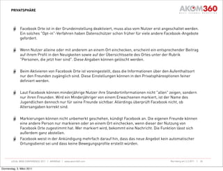 PRIVATSPHÄRE




              Facebook Orte ist in der Grundeinstellung deaktiviert, muss also vom Nutzer erst angeschaltet werden.
              Ein solches "Opt-in"-Verfahren haben Datenschützer schon früher für viele andere Facebook-Angebote
              gefordert.


              Wenn Nutzer alleine oder mit anderem an einem Ort einchecken, erscheint ein entsprechender Beitrag
              auf ihrem Profil in den Neuigkeiten sowie auf der Übersichtsseite des Ortes unter der Rubrik
              "Personen, die jetzt hier sind". Diese Angaben können gelöscht werden.


              Beim Aktivieren von Facebook Orte ist voreingestellt, dass die Informationen über den Aufenthaltsort
              nur den Freunden zugänglich sind. Diese Einstellungen können in den Privatsphäreoptionen feiner
              definiert werden.


              Laut Facebook können minderjährige Nutzer ihre Standortinformationen nicht "allen" zeigen, sondern
              nur ihren Freunden. Wird ein Minderjähriger von einem Erwachsenen markiert, ist der Name des
              Jugendlichen dennoch nur für seine Freunde sichtbar. Allerdings überprüft Facebook nicht, ob
              Altersangaben korrekt sind.


              Markierungen können nicht unbemerkt geschehen, kündigt Facebook an. Die eigenen Freunde können
              eine andere Person nur markieren oder an einem Ort einchecken, wenn dieser der Nutzung von
              Facebook Orte zugestimmt hat. Wer markiert wird, bekommt eine Nachricht. Die Funktion lässt sich
              außerdem ganz abstellen.
              Facebook weist in der Ankündigung mehrfach darauf hin, dass das neue Angebot kein automatischer
              Ortungsdienst sei und dass keine Bewegungsprofile erstellt würden.



       LOCAL WEB CONFERENCE 2011 | AKOM360 | www.akom360.com                                        Nürnberg am 3.3.2011 |   28


Donnerstag, 3. März 2011
 