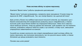 Нова система обліку та оцінки персоналу
Компанія “Веселі лапки” робить працівників щасливішими!
“Веселі лапки” активно розвивалась з моменту свого заснування 10 років тому та
виросла до 3000 співробітників. Так, нас тепер багато і ми щасливі від того!
Крім успіхів у бізнесі та надбанні величезної кількості клієнтів, ми отримали ще й
багато можливостей для професійного розвитку наших співробітників, а також
викликів щодо нашої бізнес-моделі та операційної діяльності. Люди та їх навички -
наша найвища цінність, тому ми робимо все можливе, щоб цінувати час та таланти
кожного, розвивати творчий підхід до справ, а це означає, в тому числі, зменшення
операційного навантаження на кожного.
Сьогодні ми хочемо оголосити про старт впровадження нової системи обліку та
оцінки персоналу, яка покликана зекономити час та зусилля наших людей, а також
допоможе ще краще розвивати наші таланти.
Почнімо наш шлях разом!
 