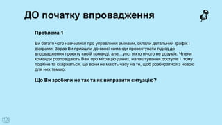 ДО початку впровадження
Проблема 1
Ви багато чого навчилися про управління змінами, склали детальний графік і
діаграми. Зараз Ви прийшли до своєї команди презентувати підхід до
впровадження проєкту своїй команді, але…упс, ніхто нічого не розуміє. Члени
команди розповідають Вам про міграцію даних, налаштування доступів і тому
подібне та скаржаться, що вони не мають часу на те, щоб розбиратися з новою
для них темою.
Що Ви зробили не так та як виправити ситуацію?
 