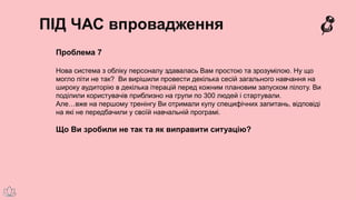 ПІД ЧАС впровадження
Проблема 7
Нова система з обліку персоналу здавалась Вам простою та зрозумілою. Ну що
могло піти не так? Ви вирішили провести декілька сесій загального навчання на
широку аудиторію в декілька ітерацій перед кожним плановим запуском пілоту. Ви
поділили користувачів приблизно на групи по 300 людей і стартували.
Але…вже на першому тренінгу Ви отримали купу специфічних запитань, відповіді
на які не передбачили у своїй навчальній програмі.
Що Ви зробили не так та як виправити ситуацію?
 