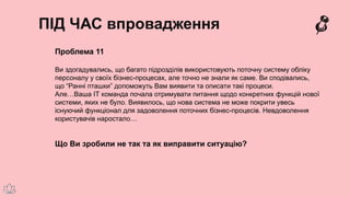 ПІД ЧАС впровадження
Проблема 11
Ви здогадувались, що багато підрозділів використовують поточну систему обліку
персоналу у своїх бізнес-процесах, але точно не знали як саме. Ви сподівались,
що “Ранні пташки” допоможуть Вам виявити та описати такі процеси.
Але…Ваша ІТ команда почала отримувати питання щодо конкретних функцій нової
системи, яких не було. Виявилось, що нова система не може покрити увесь
існуючий функціонал для задоволення поточних бізнес-процесів. Невдоволення
користувачів наростало…
Що Ви зробили не так та як виправити ситуацію?
 