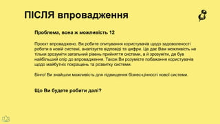 ПІСЛЯ впровадження
Проблема, вона ж можливість 12
Проєкт впроваджено. Ви робите опитування користувачів щодо задоволеності
роботи в новій системі, аналізуєте відповіді та цифри. Це дає Вам можливість не
тільки зрозуміти загальний рівень прийняття системи, а й зрозуміти, де був
найбільший опір до впровадження. Також Ви розумієте побажання користувачів
щодо майбутніх покращень та розвитку системи.
Бінго! Ви знайшли можливість для підвищення бізнес-цінності нової системи.
Що Ви будете робити далі?
 
