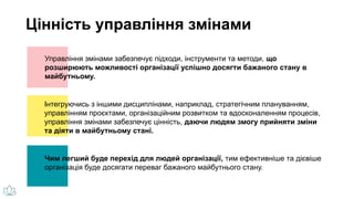 Управління змінами забезпечує підходи, інструменти та методи, що
розширюють можливості організації успішно досягти бажаного стану в
майбутньому.
Чим легший буде перехід для людей організації, тим ефективніше та дієвіше
організація буде досягати переваг бажаного майбутнього стану.
Інтегруючись з іншими дисциплінами, наприклад, стратегічним плануванням,
управлінням проєктами, організаційним розвитком та вдосконаленням процесів,
управління змінами забезпечує цінність, даючи людям змогу прийняти зміни
та діяти в майбутньому стані.
Цінність управління змінами
 