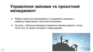 Управління змінами vs проєктний
менеджмент
● Робота проєктного менеджменту та управління змінами є
найбільш ефективною, коли вони інтегровані.
● На жаль, у багатьох випадках управління змінами додають тільки
після того, як проєкт зіткнувся з перешкодами
 