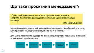 «Проєктний менеджмент — це застосування знань, навичок,
інструментів і методів для задоволення вимог, що висуваються до
проєкту»
(The PMBOK guide)
Що таке проєктний менеджмент?
Ініціювання Планування Виконання
Моніторинг та
контроль
Закриття
Іншими словами, проєктний менеджмент – це процес, необхідний для того,
щоб привести команду або продукт з точки А в точку Б.
Для цього проєктні менеджери та їхні команди керують процесами в межах п’
яти основних етапів проєкту:
 
