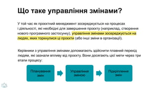 У той час як проєктний менеджмент зосереджується на процесах
і діяльності, які необхідні для завершення проєкту (наприклад, створення
нового програмного застосунку), управління змінами зосереджується на
людях, яких торкнулися ці проєкти (або інші зміни в організації).
Керівники з управління змінами допомагають здійснити плавний перехід
людям, які зазнали впливу від проєкту. Вони досягають цієї мети через три
етапи процесу:
Планування
змін
Управління
зміною
Підкріплення
змін
Що таке управління змінами?
 