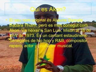 Quí es Akon?
• El seu nom original és Aliaune Damala
  Badara Thiam, però es mes conegut com
  Akon. Va nèixer a San Luis, Misuri al 16 de
  abril de 1973. És un cantant estaudinens-
  Senegales de hip hop y R&B, compositor,
  rapero, actor y productor musical.
 
