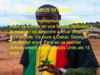 Els seus orígens.
• És un cantant nordamericà-senegalès.
  Akon va crèixer en una família dedicada a
  la música i va aprendre a tocar diversos
  instruments. Va viure a Dakar, Senegal
  fins als set anys. Però es va asentar
  definitivament per els Estats Units als 15
  anys.
 