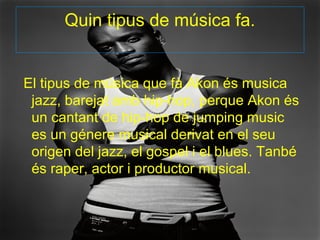 Quin tipus de música fa.


El tipus de música que fà Akon és musica
 jazz, barejat amb hip-hop, perque Akon és
 un cantant de hip-hop de jumping music
 es un génere musical derivat en el seu
 origen del jazz, el gospel i el blues. Tanbé
 és raper, actor i productor musical.
 