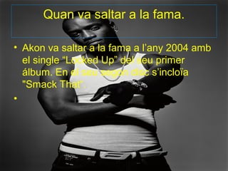 Quan va saltar a la fama.

• Akon va saltar a la fama a l’any 2004 amb
  el single “Locked Up” del seu primer
  álbum. En el seu segon disc s’incloïa
  "Smack That“.
•
 