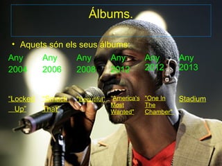 Álbums.

• Aquets són els seus álbums:
Any       Any      Any        Any         Any        Any
2004      2006     2008       2012        2012       2013


“Locked   “Smack   “Beautiful” “America's "One In    Stadium
                              Most        The
  Up”     That”               Wanted"     Chamber"
 