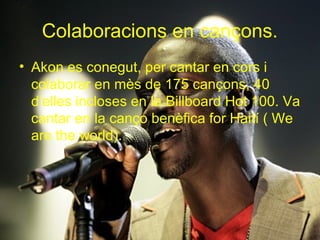 Colaboracions en cançons.
• Akon es conegut, per cantar en cors i
  colaborar en mès de 175 cançons, 40
  d’elles incloses en la Billboard Hot 100. Va
  cantar en la canço benèfica for Haití ( We
  are the world).
 