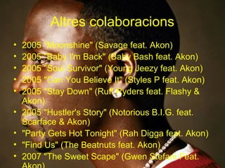 Altres colaboracions
•   2005 "Moonshine" (Savage feat. Akon)
•   2005 "Baby I'm Back" (Baby Bash feat. Akon)
•   2005 "Soul Survivor" (Young Jeezy feat. Akon)
•   2005 "Can You Believe It" (Styles P feat. Akon)
•   2005 "Stay Down" (Ruff Ryders feat. Flashy &
    Akon)
•   2005 "Hustler's Story" (Notorious B.I.G. feat.
    Scarface & Akon)
•   "Party Gets Hot Tonight" (Rah Digga feat. Akon)
•   "Find Us" (The Beatnuts feat. Akon)
•   2007 "The Sweet Scape" (Gwen Stefani Feat.
 