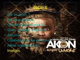 ÍNDEX
•   Quí es Akon ?
•   Els seus orígens.
•   Quin tipus de música fa.
•   Quan va saltar a la fama.
•   Álbums.
•   Colaboracions en cançons.
•   Altres colaboracions.
    Imatges.
 
