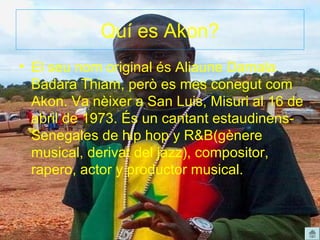 Quí es Akon?
• El seu nom original és Aliaune Damala
  Badara Thiam, però es mes conegut com
  Akon. Va nèixer a San Luis, Misuri al 16 de
  abril de 1973. És un cantant estaudinens-
  Senegales de hip hop y R&B(gènere
  musical, derivat del jazz), compositor,
  rapero, actor y productor musical.
 