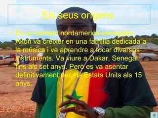 Els seus orígens.
• És un cantant nordamericà-senegalès.
  Akon va crèixer en una família dedicada a
  la música i va aprendre a tocar diversos
  instruments. Va viure a Dakar, Senegal
  fins als set anys. Però es va asentar
  definitivament per els Estats Units als 15
  anys.
 