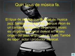 Quin tipus de música fa.


El tipus de música que fà Akon és musica
 jazz, barejat amb hip-hop, perque Akon és
 un cantant de hip-hop de jumping music
 es un génere musical derivat en el seu
 origen del jazz, el gospel i el blues. També
 és raper, actor i productor musical.
 