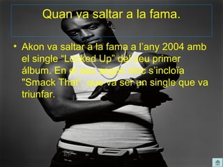 Quan va saltar a la fama.

• Akon va saltar a la fama a l’any 2004 amb
  el single “Locked Up” del seu primer
  álbum. En el seu segon disc s’incloïa
  "Smack That“, que va ser un single que va
  triunfar.
 