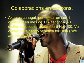 Colaboracions en cançons.
• Akon es conegut, per cantar en cors i
  colaborar en mès de 175 cançons, 40
  d’elles incloses en la Billboard Hot 100. Va
  cantar en la canço benèfica for Haití ( We
  are the world).
 