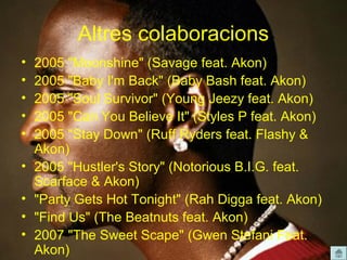 Altres colaboracions
•   2005 "Moonshine" (Savage feat. Akon)
•   2005 "Baby I'm Back" (Baby Bash feat. Akon)
•   2005 "Soul Survivor" (Young Jeezy feat. Akon)
•   2005 "Can You Believe It" (Styles P feat. Akon)
•   2005 "Stay Down" (Ruff Ryders feat. Flashy &
    Akon)
•   2005 "Hustler's Story" (Notorious B.I.G. feat.
    Scarface & Akon)
•   "Party Gets Hot Tonight" (Rah Digga feat. Akon)
•   "Find Us" (The Beatnuts feat. Akon)
•   2007 "The Sweet Scape" (Gwen Stefani Feat.
    Akon)
 