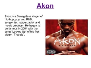 Akon
Akon is a Senegalese singer of
hip-hop, pop and R&B,
songwriter, rapper, actor and
music producer. He began to
be famous in 2004 with the
song "Locked Up" of his first
album “Trouble”.

 