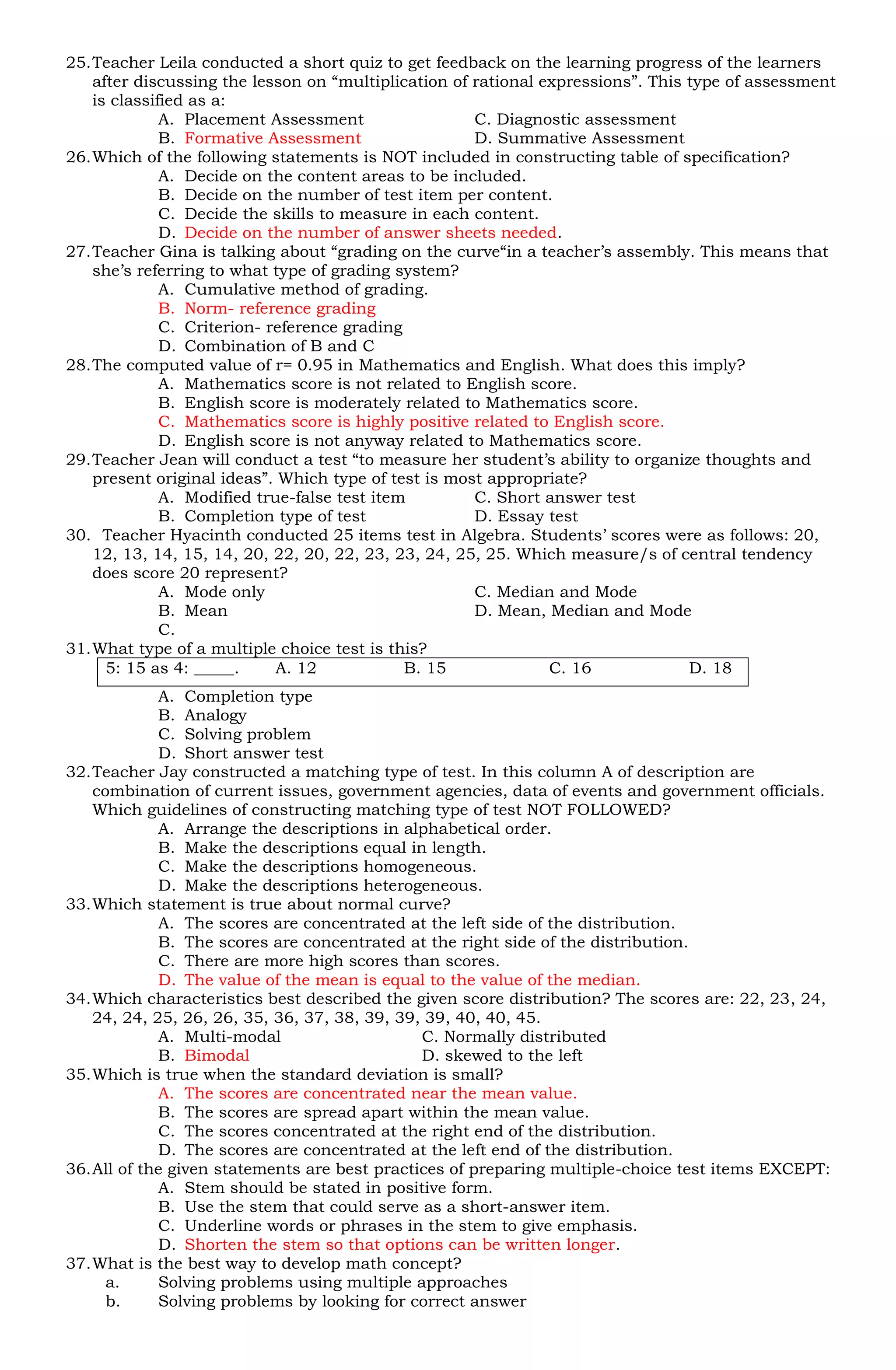 25. Teacher Leila conducted a short quiz to get feedback on the learning progress of the learners
    after discussing the lesson on “multiplication of rational expressions”. This type of assessment
    is classified as a:
              A. Placement Assessment                 C. Diagnostic assessment
              B. Formative Assessment                 D. Summative Assessment
26. Which of the following statements is NOT included in constructing table of specification?
              A. Decide on the content areas to be included.
              B. Decide on the number of test item per content.
              C. Decide the skills to measure in each content.
              D. Decide on the number of answer sheets needed.
27. Teacher Gina is talking about “grading on the curve“in a teacher’s assembly. This means that
    she’s referring to what type of grading system?
              A. Cumulative method of grading.
              B. Norm- reference grading
              C. Criterion- reference grading
              D. Combination of B and C
28. The computed value of r= 0.95 in Mathematics and English. What does this imply?
              A. Mathematics score is not related to English score.
              B. English score is moderately related to Mathematics score.
              C. Mathematics score is highly positive related to English score.
              D. English score is not anyway related to Mathematics score.
29. Teacher Jean will conduct a test “to measure her student’s ability to organize thoughts and
    present original ideas”. Which type of test is most appropriate?
              A. Modified true-false test item        C. Short answer test
              B. Completion type of test              D. Essay test
30. Teacher Hyacinth conducted 25 items test in Algebra. Students’ scores were as follows: 20,
    12, 13, 14, 15, 14, 20, 22, 20, 22, 23, 23, 24, 25, 25. Which measure/s of central tendency
    does score 20 represent?
              A. Mode only                            C. Median and Mode
              B. Mean                                 D. Mean, Median and Mode
              C.
31. What type of a multiple choice test is this?
      5: 15 as 4: _____.     A. 12            B. 15             C. 16             D. 18
             A. Completion type
             B. Analogy
             C. Solving problem
             D. Short answer test
32. Teacher Jay constructed a matching type of test. In this column A of description are
    combination of current issues, government agencies, data of events and government officials.
    Which guidelines of constructing matching type of test NOT FOLLOWED?
             A. Arrange the descriptions in alphabetical order.
             B. Make the descriptions equal in length.
             C. Make the descriptions homogeneous.
             D. Make the descriptions heterogeneous.
33. Which statement is true about normal curve?
             A. The scores are concentrated at the left side of the distribution.
             B. The scores are concentrated at the right side of the distribution.
             C. There are more high scores than scores.
             D. The value of the mean is equal to the value of the median.
34. Which characteristics best described the given score distribution? The scores are: 22, 23, 24,
    24, 24, 25, 26, 26, 35, 36, 37, 38, 39, 39, 39, 40, 40, 45.
             A. Multi-modal                    C. Normally distributed
             B. Bimodal                        D. skewed to the left
35. Which is true when the standard deviation is small?
             A. The scores are concentrated near the mean value.
             B. The scores are spread apart within the mean value.
             C. The scores concentrated at the right end of the distribution.
             D. The scores are concentrated at the left end of the distribution.
36. All of the given statements are best practices of preparing multiple-choice test items EXCEPT:
             A. Stem should be stated in positive form.
             B. Use the stem that could serve as a short-answer item.
             C. Underline words or phrases in the stem to give emphasis.
             D. Shorten the stem so that options can be written longer.
37. What is the best way to develop math concept?
      a.     Solving problems using multiple approaches
      b.     Solving problems by looking for correct answer
 