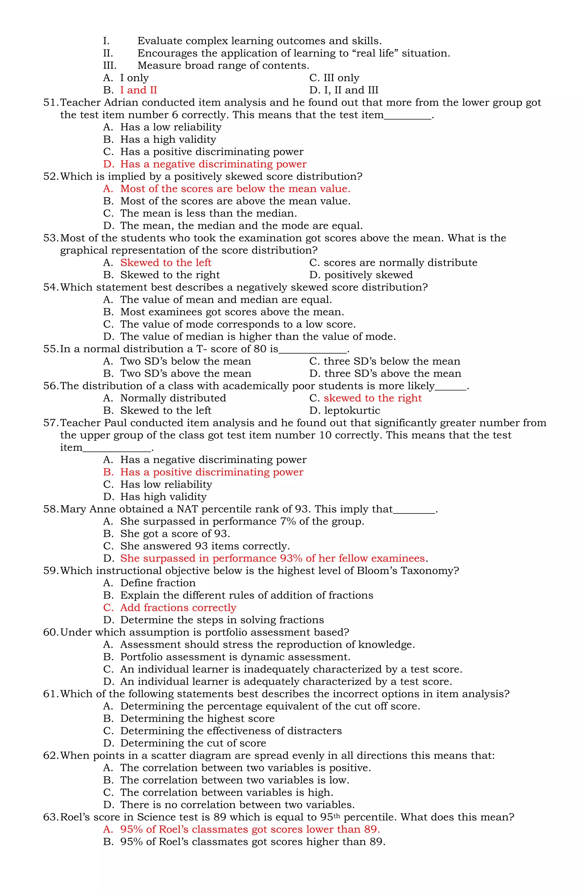 I.     Evaluate complex learning outcomes and skills.
             II.    Encourages the application of learning to “real life” situation.
             III.   Measure broad range of contents.
             A. I only                                 C. III only
             B. I and II                               D. I, II and III
51. Teacher Adrian conducted item analysis and he found out that more from the lower group got
    the test item number 6 correctly. This means that the test item_________.
             A. Has a low reliability
             B. Has a high validity
             C. Has a positive discriminating power
             D. Has a negative discriminating power
52. Which is implied by a positively skewed score distribution?
             A. Most of the scores are below the mean value.
             B. Most of the scores are above the mean value.
             C. The mean is less than the median.
             D. The mean, the median and the mode are equal.
53. Most of the students who took the examination got scores above the mean. What is the
    graphical representation of the score distribution?
             A. Skewed to the left                     C. scores are normally distribute
             B. Skewed to the right                    D. positively skewed
54. Which statement best describes a negatively skewed score distribution?
             A. The value of mean and median are equal.
             B. Most examinees got scores above the mean.
             C. The value of mode corresponds to a low score.
             D. The value of median is higher than the value of mode.
55. In a normal distribution a T- score of 80 is_____________.
             A. Two SD’s below the mean                C. three SD’s below the mean
             B. Two SD’s above the mean                D. three SD’s above the mean
56. The distribution of a class with academically poor students is more likely______.
             A. Normally distributed                   C. skewed to the right
             B. Skewed to the left                     D. leptokurtic
57. Teacher Paul conducted item analysis and he found out that significantly greater number from
    the upper group of the class got test item number 10 correctly. This means that the test
    item_____________.
             A. Has a negative discriminating power
             B. Has a positive discriminating power
             C. Has low reliability
             D. Has high validity
58. Mary Anne obtained a NAT percentile rank of 93. This imply that________.
             A. She surpassed in performance 7% of the group.
             B. She got a score of 93.
             C. She answered 93 items correctly.
             D. She surpassed in performance 93% of her fellow examinees.
59. Which instructional objective below is the highest level of Bloom’s Taxonomy?
             A. Define fraction
             B. Explain the different rules of addition of fractions
             C. Add fractions correctly
             D. Determine the steps in solving fractions
60. Under which assumption is portfolio assessment based?
             A. Assessment should stress the reproduction of knowledge.
             B. Portfolio assessment is dynamic assessment.
             C. An individual learner is inadequately characterized by a test score.
             D. An individual learner is adequately characterized by a test score.
61. Which of the following statements best describes the incorrect options in item analysis?
             A. Determining the percentage equivalent of the cut off score.
             B. Determining the highest score
             C. Determining the effectiveness of distracters
             D. Determining the cut of score
62. When points in a scatter diagram are spread evenly in all directions this means that:
             A. The correlation between two variables is positive.
             B. The correlation between two variables is low.
             C. The correlation between variables is high.
             D. There is no correlation between two variables.
63. Roel’s score in Science test is 89 which is equal to 95th percentile. What does this mean?
             A. 95% of Roel’s classmates got scores lower than 89.
             B. 95% of Roel’s classmates got scores higher than 89.
 