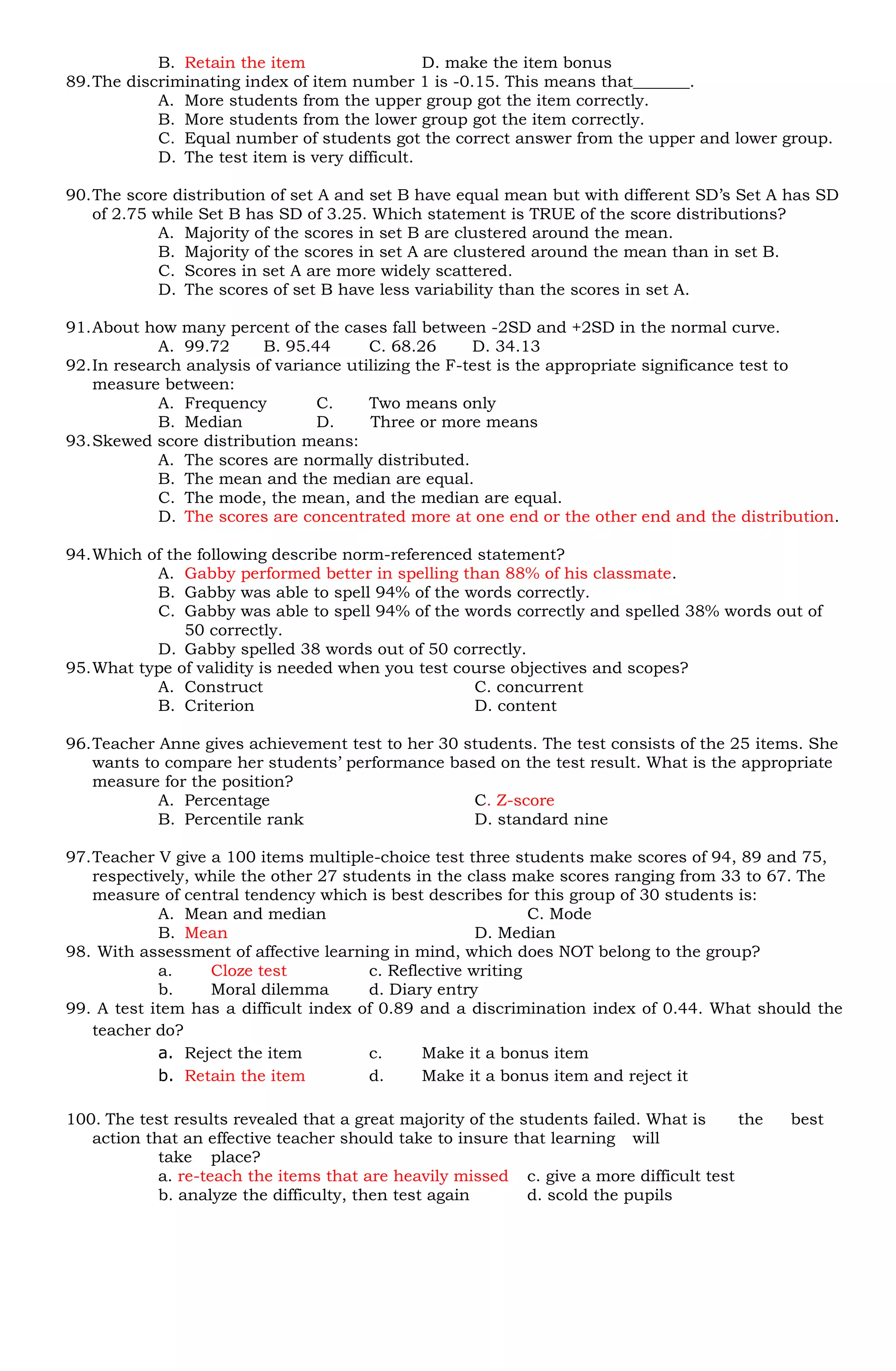 B. Retain the item                  D. make the item bonus
89. The discriminating index of item number 1 is -0.15. This means that_______.
            A. More students from the upper group got the item correctly.
            B. More students from the lower group got the item correctly.
            C. Equal number of students got the correct answer from the upper and lower group.
            D. The test item is very difficult.

90. The score distribution of set A and set B have equal mean but with different SD’s Set A has SD
    of 2.75 while Set B has SD of 3.25. Which statement is TRUE of the score distributions?
             A. Majority of the scores in set B are clustered around the mean.
             B. Majority of the scores in set A are clustered around the mean than in set B.
             C. Scores in set A are more widely scattered.
             D. The scores of set B have less variability than the scores in set A.

91. About how many percent of the cases fall between -2SD and +2SD in the normal curve.
            A. 99.72      B. 95.44      C. 68.26      D. 34.13
92. In research analysis of variance utilizing the F-test is the appropriate significance test to
    measure between:
            A. Frequency         C.     Two means only
            B. Median            D.     Three or more means
93. Skewed score distribution means:
            A. The scores are normally distributed.
            B. The mean and the median are equal.
            C. The mode, the mean, and the median are equal.
            D. The scores are concentrated more at one end or the other end and the distribution.

94. Which of the following describe norm-referenced statement?
           A. Gabby performed better in spelling than 88% of his classmate.
           B. Gabby was able to spell 94% of the words correctly.
           C. Gabby was able to spell 94% of the words correctly and spelled 38% words out of
               50 correctly.
           D. Gabby spelled 38 words out of 50 correctly.
95. What type of validity is needed when you test course objectives and scopes?
           A. Construct                             C. concurrent
           B. Criterion                             D. content

96. Teacher Anne gives achievement test to her 30 students. The test consists of the 25 items. She
    wants to compare her students’ performance based on the test result. What is the appropriate
    measure for the position?
            A. Percentage                          C. Z-score
            B. Percentile rank                     D. standard nine

97. Teacher V give a 100 items multiple-choice test three students make scores of 94, 89 and 75,
    respectively, while the other 27 students in the class make scores ranging from 33 to 67. The
    measure of central tendency which is best describes for this group of 30 students is:
             A. Mean and median                               C. Mode
             B. Mean                                   D. Median
98. With assessment of affective learning in mind, which does NOT belong to the group?
             a.    Cloze test           c. Reflective writing
             b.    Moral dilemma        d. Diary entry
99. A test item has a difficult index of 0.89 and a discrimination index of 0.44. What should the
    teacher do?
             a. Reject the item         c.     Make it a bonus item
             b. Retain the item         d.     Make it a bonus item and reject it

100. The test results revealed that a great majority of the students failed. What is    the   best
   action that an effective teacher should take to insure that learning will
            take place?
            a. re-teach the items that are heavily missed c. give a more difficult test
            b. analyze the difficulty, then test again       d. scold the pupils
 