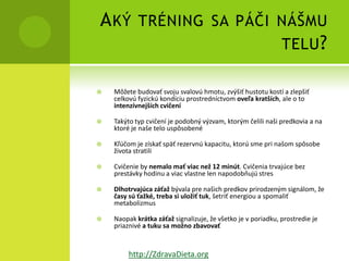 A KÝ TRÉNING SA PÁČI NÁŠMU
                     TELU ?

   Môžete budovať svoju svalovú hmotu, zvýšiť hustotu kostí a zlepšiť
    celkovú fyzickú kondíciu prostredníctvom oveľa kratších, ale o to
    intenzívnejších cvičení

   Takýto typ cvičení je podobný výzvam, ktorým čelili naši predkovia a na
    ktoré je naše telo uspôsobené

   Kľúčom je získať späť rezervnú kapacitu, ktorú sme pri našom spôsobe
    života stratili

   Cvičenie by nemalo mať viac než 12 minút. Cvičenia trvajúce bez
    prestávky hodinu a viac vlastne len napodobňujú stres

   Dlhotrvajúca záťaž bývala pre našich predkov prirodzeným signálom, že
    časy sú ťažké, treba si uložiť tuk, šetriť energiou a spomaliť
    metabolizmus

   Naopak krátka záťaž signalizuje, že všetko je v poriadku, prostredie je
    priaznivé a tuku sa možno zbavovať


         http://ZdravaDieta.org
 